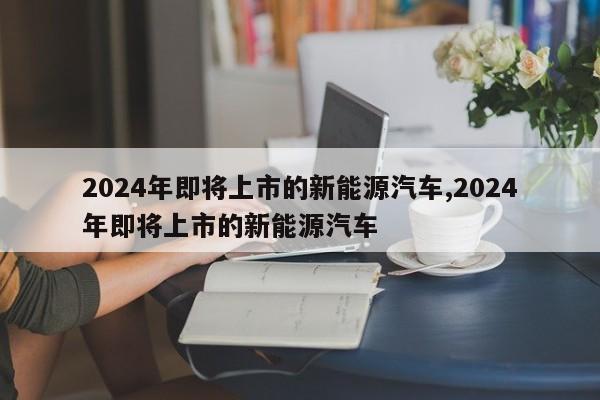 2024年即将上市的新能源汽车,2024年即将上市的新能源汽车