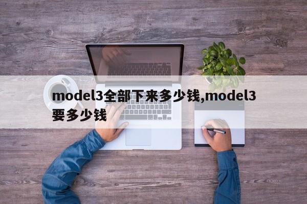 model3全部下来多少钱,model3要多少钱