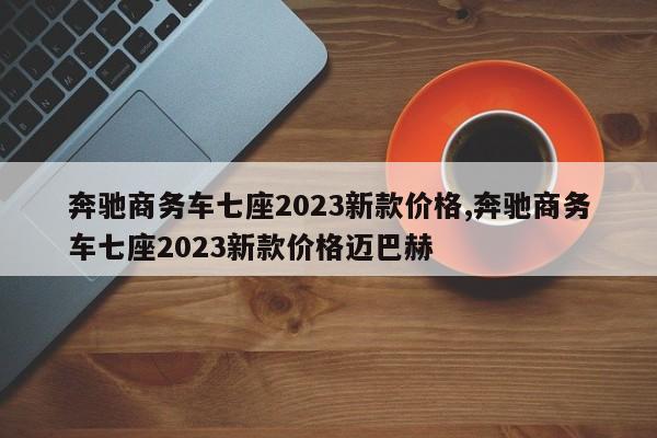 奔驰商务车七座2023新款价格,奔驰商务车七座2023新款价格迈巴赫