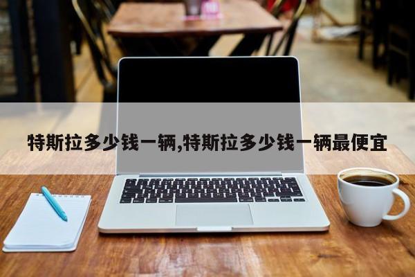 特斯拉多少钱一辆,特斯拉多少钱一辆最便宜