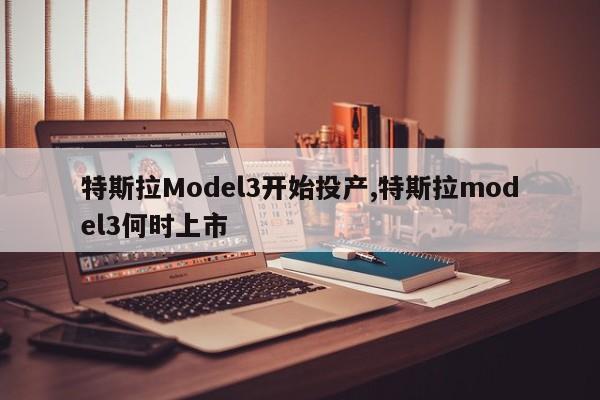 特斯拉Model3开始投产,特斯拉model3何时上市