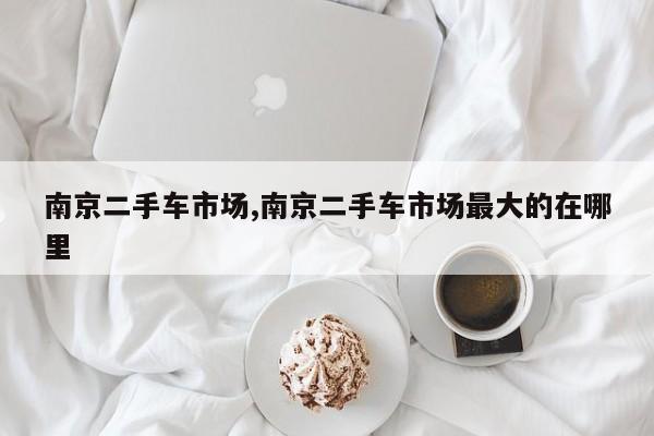 南京二手车市场,南京二手车市场最大的在哪里