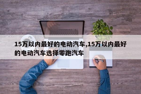 15万以内最好的电动汽车,15万以内最好的电动汽车选择零跑汽车