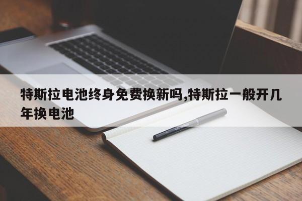 特斯拉电池终身免费换新吗,特斯拉一般开几年换电池