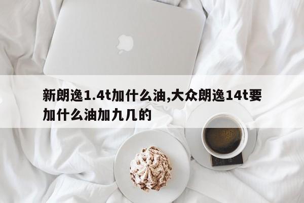 新朗逸1.4t加什么油,大众朗逸14t要加什么油加九几的