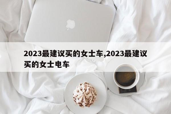 2023最建议买的女士车,2023最建议买的女士电车