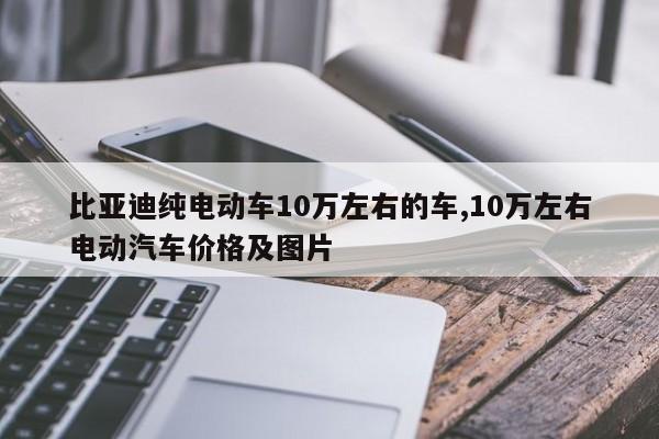 比亚迪纯电动车10万左右的车,10万左右电动汽车价格及图片