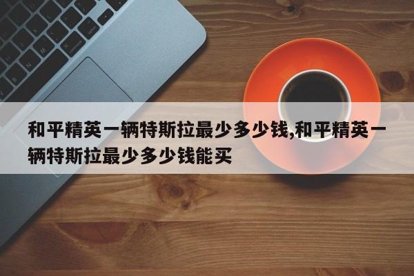 和平精英一辆特斯拉最少多少钱,和平精英一辆特斯拉最少多少钱能买