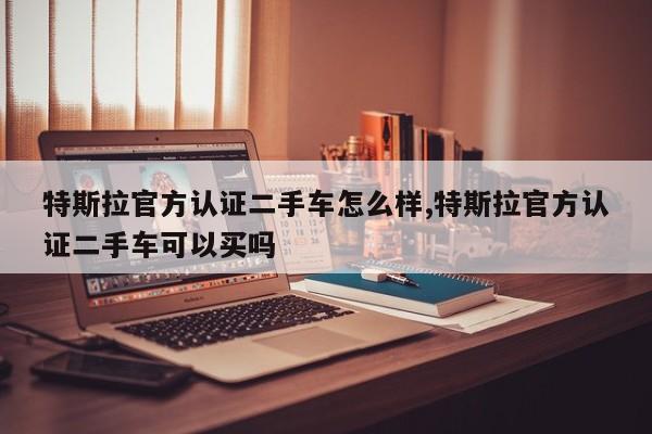 特斯拉官方认证二手车怎么样,特斯拉官方认证二手车可以买吗