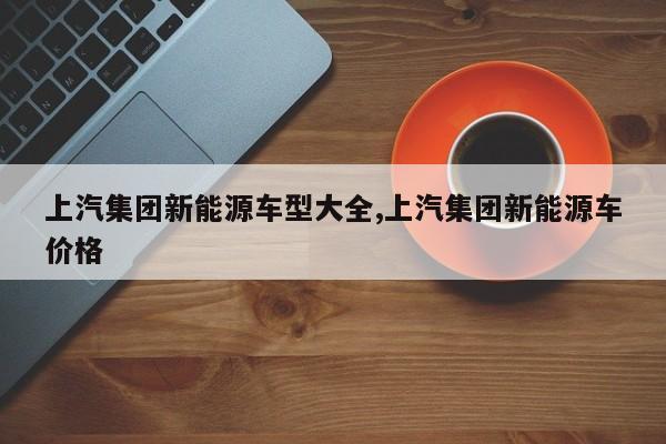 上汽集团新能源车型大全,上汽集团新能源车价格