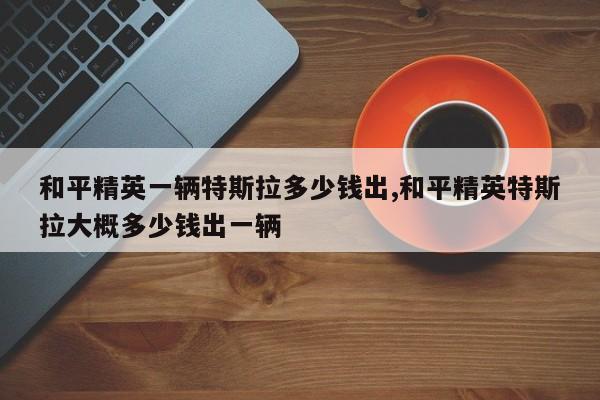 和平精英一辆特斯拉多少钱出,和平精英特斯拉大概多少钱出一辆