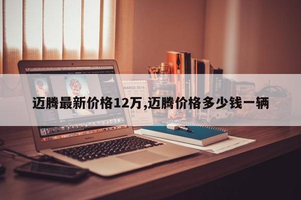 迈腾最新价格12万,迈腾价格多少钱一辆