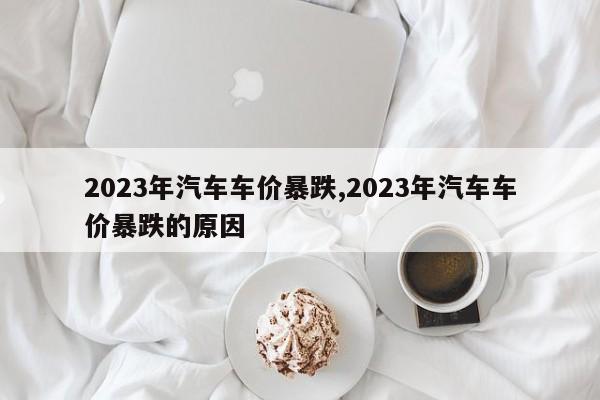 2023年汽车车价暴跌,2023年汽车车价暴跌的原因