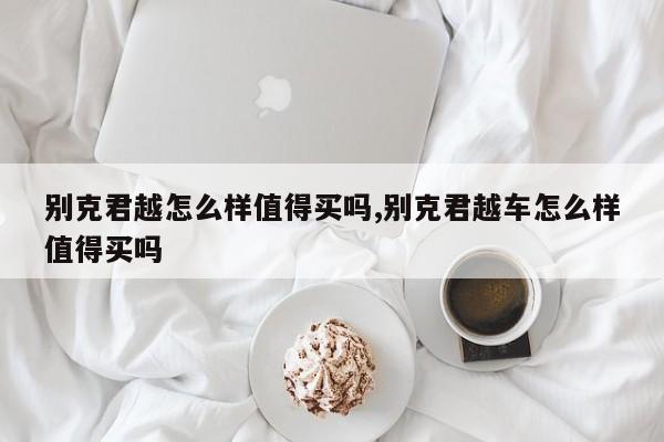 别克君越怎么样值得买吗,别克君越车怎么样值得买吗