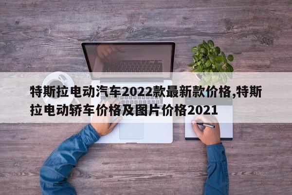特斯拉电动汽车2022款最新款价格,特斯拉电动轿车价格及图片价格2021