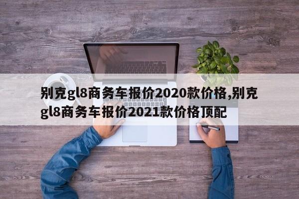 别克gl8商务车报价2020款价格,别克gl8商务车报价2021款价格顶配