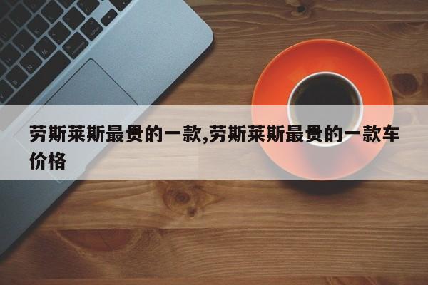 劳斯莱斯最贵的一款,劳斯莱斯最贵的一款车价格