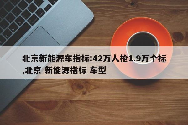 北京新能源车指标:42万人抢1.9万个标,北京 新能源指标 车型