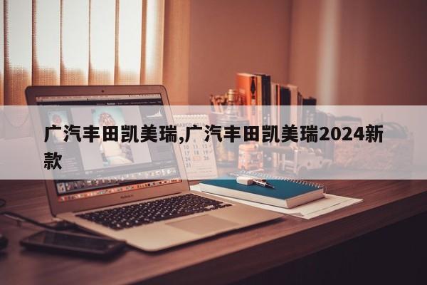 广汽丰田凯美瑞,广汽丰田凯美瑞2024新款
