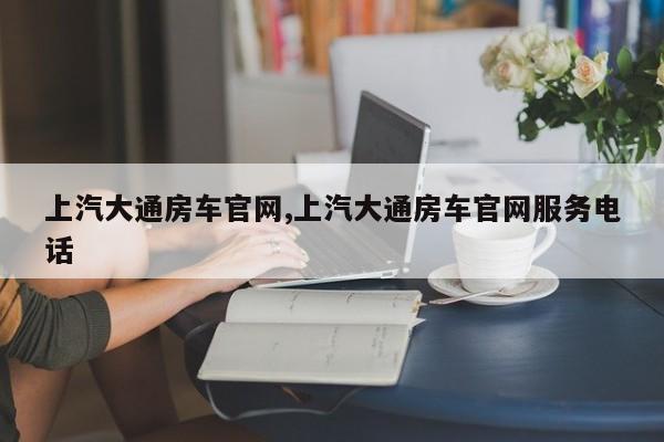 上汽大通房车官网,上汽大通房车官网服务电话