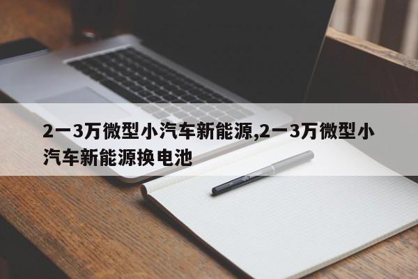 2一3万微型小汽车新能源,2一3万微型小汽车新能源换电池