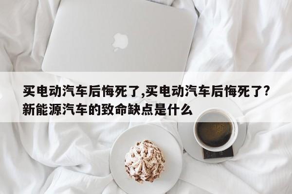 买电动汽车后悔死了,买电动汽车后悔死了?新能源汽车的致命缺点是什么