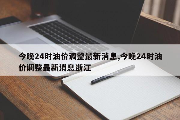 今晚24时油价调整最新消息,今晚24时油价调整最新消息浙江