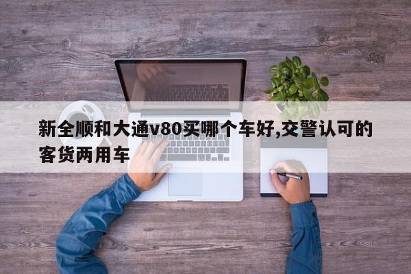 新全顺和大通v80买哪个车好,交警认可的客货两用车