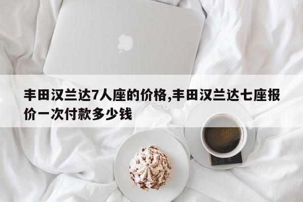 丰田汉兰达7人座的价格,丰田汉兰达七座报价一次付款多少钱