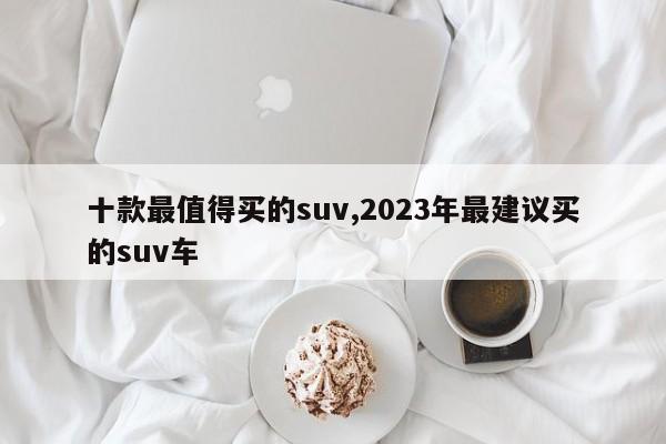 十款最值得买的suv,2023年最建议买的suv车