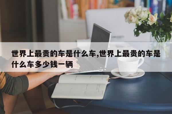 世界上最贵的车是什么车,世界上最贵的车是什么车多少钱一辆