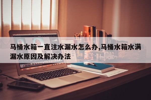 马桶水箱一直注水漏水怎么办,马桶水箱水满漏水原因及解决办法