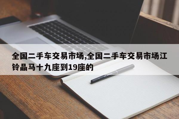 全国二手车交易市场,全国二手车交易市场江铃晶马十九座到19座的
