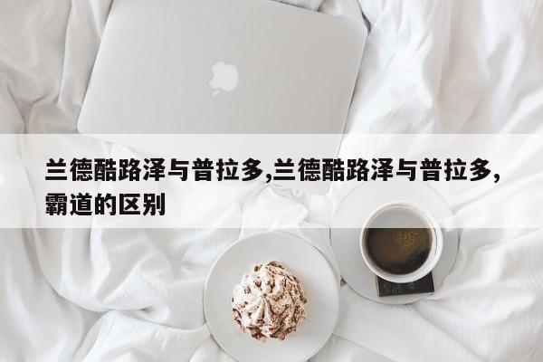 兰德酷路泽与普拉多,兰德酷路泽与普拉多,霸道的区别