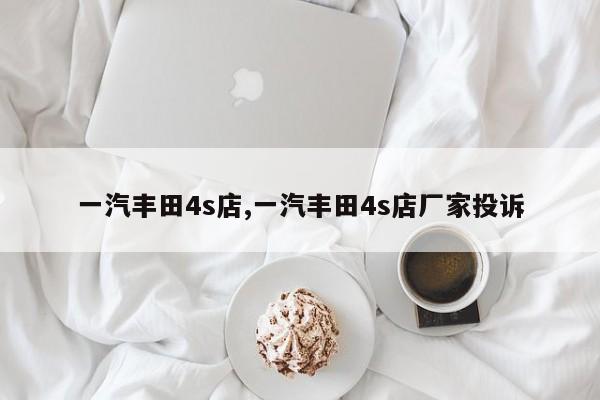 一汽丰田4s店,一汽丰田4s店厂家投诉