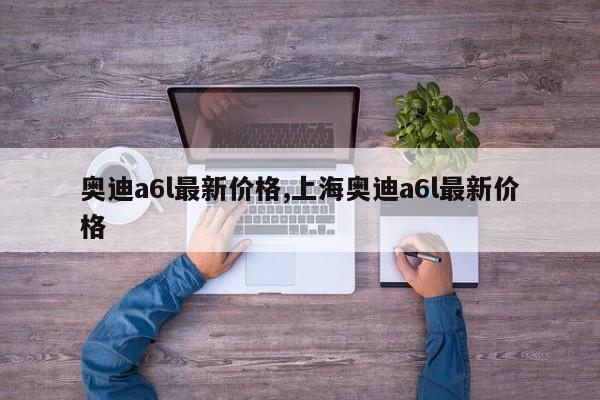 奥迪a6l最新价格,上海奥迪a6l最新价格