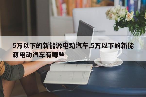 5万以下的新能源电动汽车,5万以下的新能源电动汽车有哪些