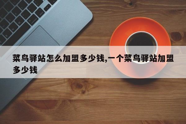 菜鸟驿站怎么加盟多少钱,一个菜鸟驿站加盟多少钱