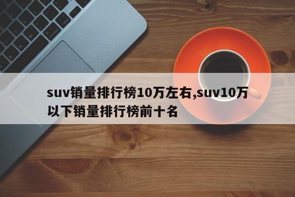 suv销量排行榜10万左右,suv10万以下销量排行榜前十名