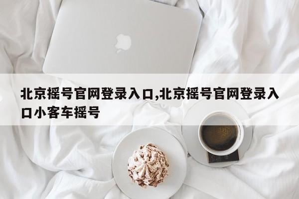 北京摇号官网登录入口,北京摇号官网登录入口小客车摇号