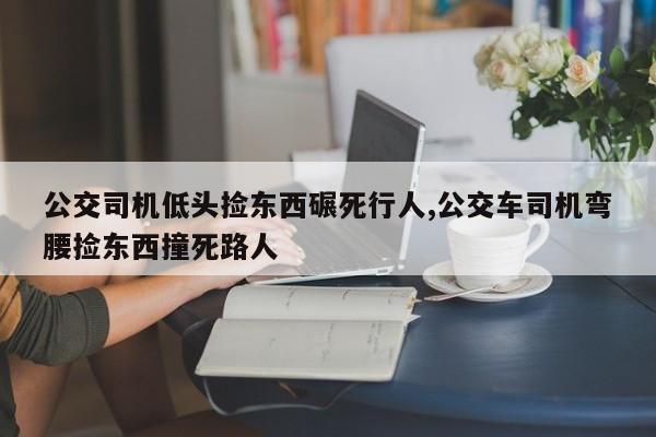 公交司机低头捡东西碾死行人,公交车司机弯腰捡东西撞死路人