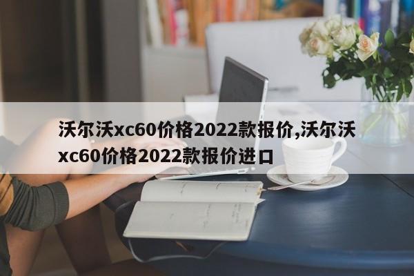 沃尔沃xc60价格2022款报价,沃尔沃xc60价格2022款报价进口