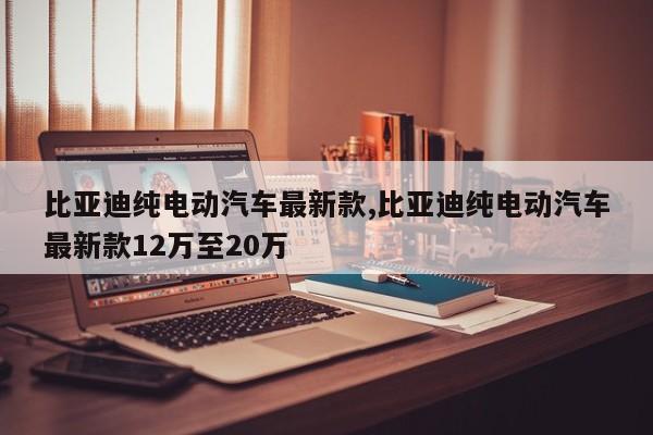 比亚迪纯电动汽车最新款,比亚迪纯电动汽车最新款12万至20万