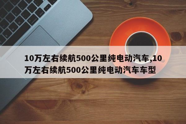 10万左右续航500公里纯电动汽车,10万左右续航500公里纯电动汽车车型