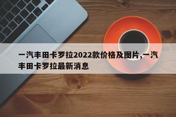一汽丰田卡罗拉2022款价格及图片,一汽丰田卡罗拉最新消息