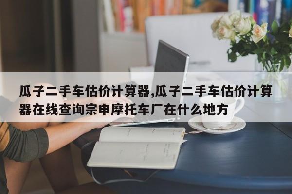 瓜子二手车估价计算器,瓜子二手车估价计算器在线查询宗申摩托车厂在什么地方
