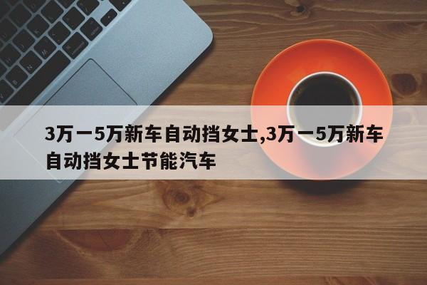 3万一5万新车自动挡女士,3万一5万新车自动挡女士节能汽车