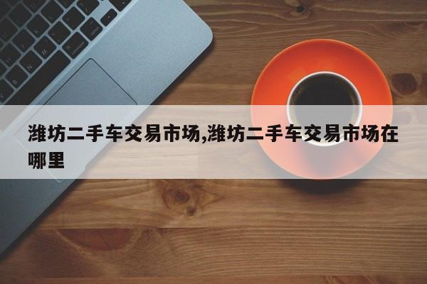 潍坊二手车交易市场,潍坊二手车交易市场在哪里