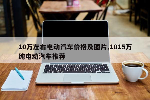 10万左右电动汽车价格及图片,1015万纯电动汽车推荐