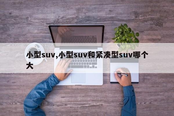 小型suv,小型suv和紧凑型suv哪个大